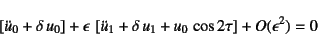 \begin{displaymath}
\left[\ddot{u}_0+\delta u_0\right]+\epsilon \left[
\ddot{u}_1+\delta u_1+u_0 \cos 2\tau
\right]+O(\epsilon^2)=0
\end{displaymath}